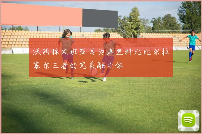 沃西称文班亚马为库里科比比尔拉塞尔三者的完美融合体