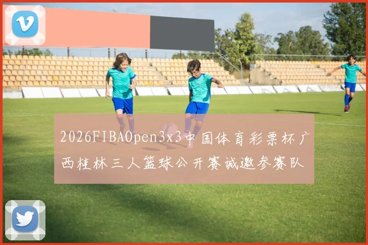 2026FIBAOpen3x3中国体育彩票杯广西桂林三人篮球公开赛诚邀参赛队伍报名