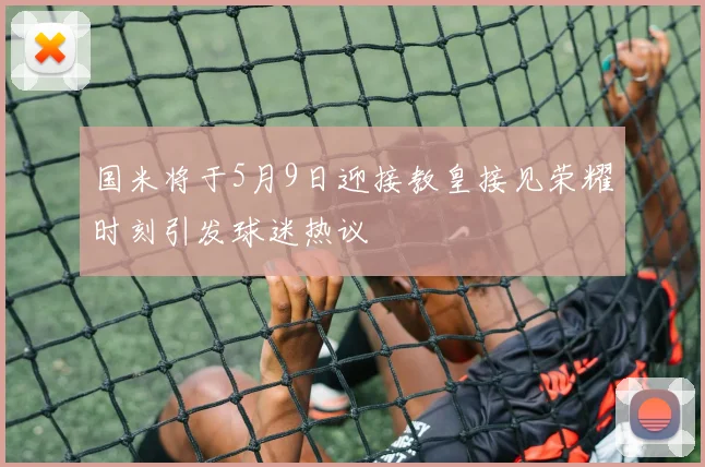 国米将于5月9日迎接教皇接见荣耀时刻引发球迷热议