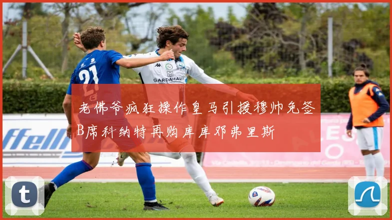 老佛爷疯狂操作皇马引援穆帅免签B席科纳特再购库库邓弗里斯
